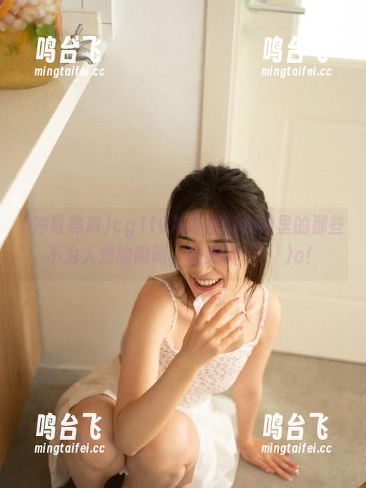 冲哥黑料 cg1tv冲哥黑料视频里的那些不为人知的瞬间,让我o(╯□╰)o!