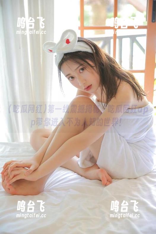 吃瓜网红 第一线震撼揭秘,吃瓜网红app带你进入不为人知的世界!