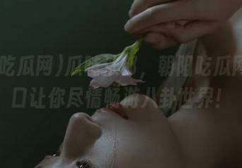 瓜味浓郁，朝阳吃瓜网51入口让你尽情畅游八卦世界！