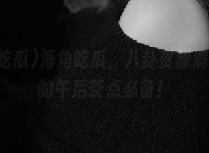 海角吃瓜，八卦资源满满，你的午后茶点必备！